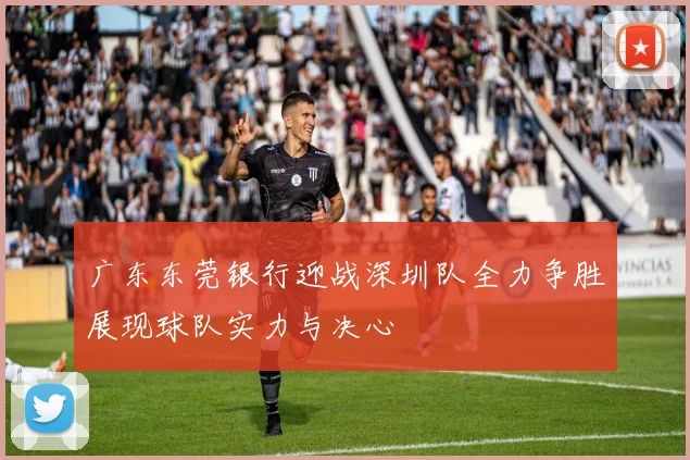 广东东莞银行迎战深圳队全力争胜展现球队实力与决心