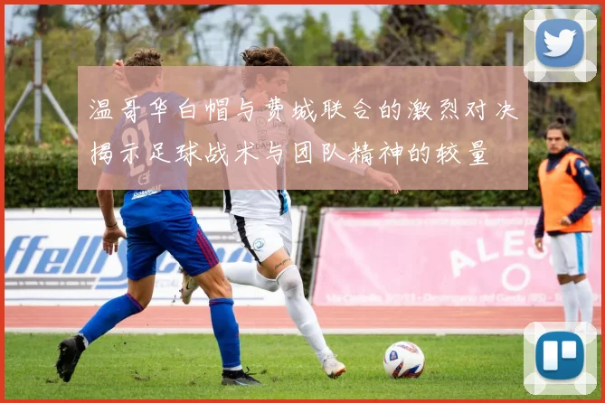 温哥华白帽与费城联合的激烈对决揭示足球战术与团队精神的较量