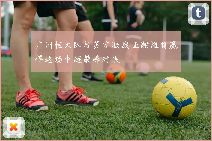 广州恒大队与苏宁激战正酣谁将赢得这场中超巅峰对决