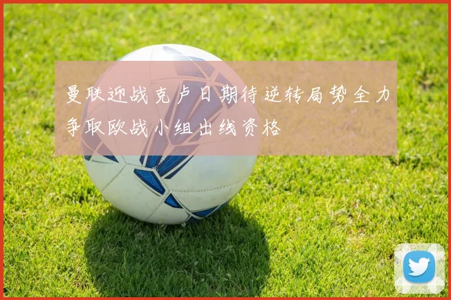 曼联迎战克卢日期待逆转局势全力争取欧战小组出线资格