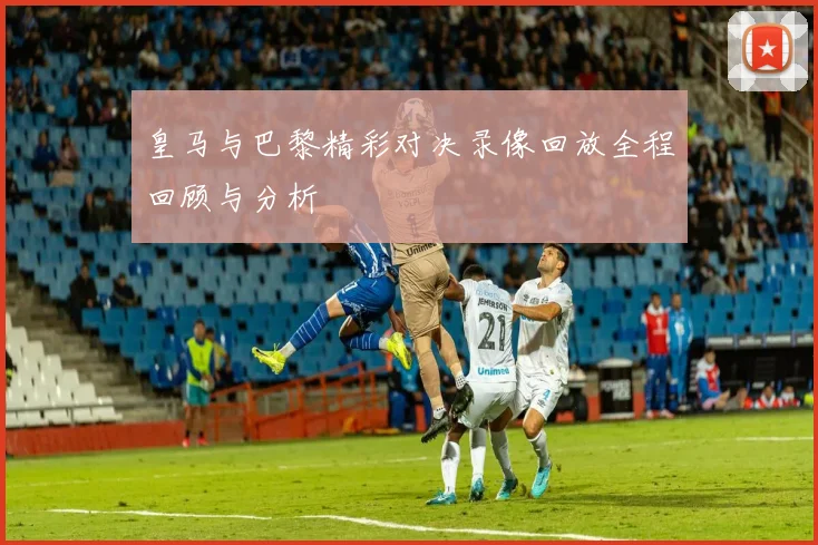 皇马与巴黎精彩对决录像回放全程回顾与分析