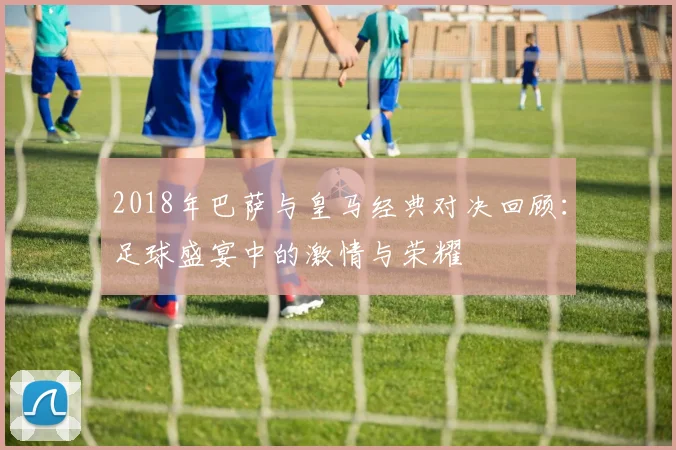 2018年巴萨与皇马经典对决回顾：足球盛宴中的激情与荣耀