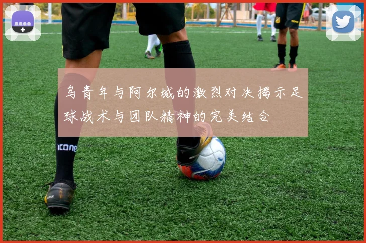 乌青年与阿尔城的激烈对决揭示足球战术与团队精神的完美结合