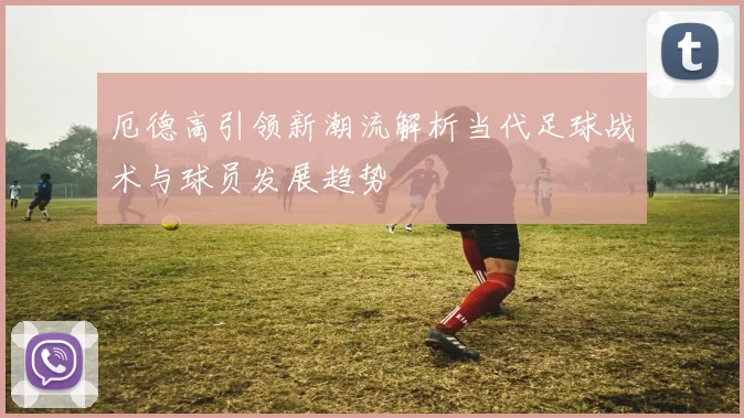 厄德高引领新潮流解析当代足球战术与球员发展趋势