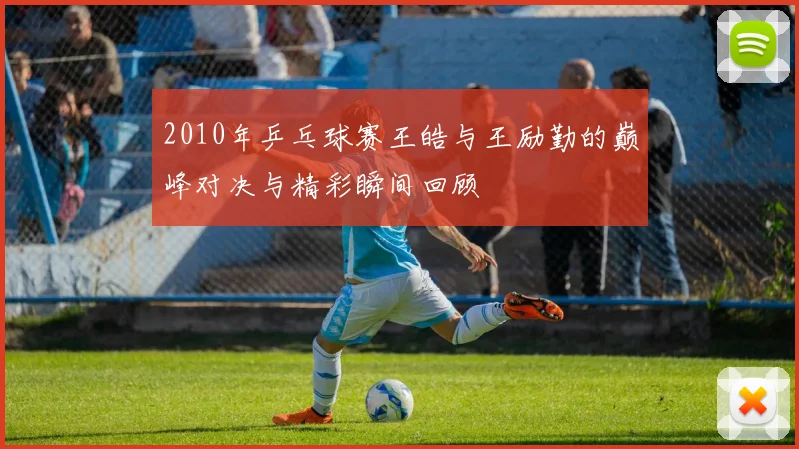2010年乒乓球赛王皓与王励勤的巅峰对决与精彩瞬间回顾