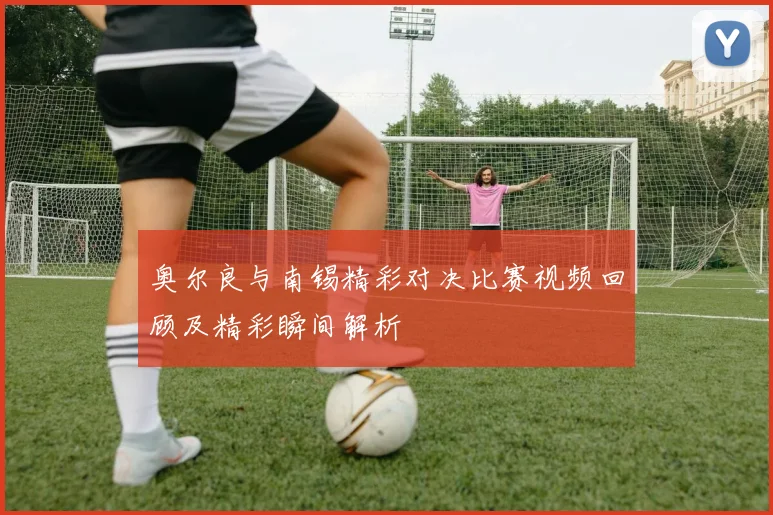 奥尔良与南锡精彩对决比赛视频回顾及精彩瞬间解析