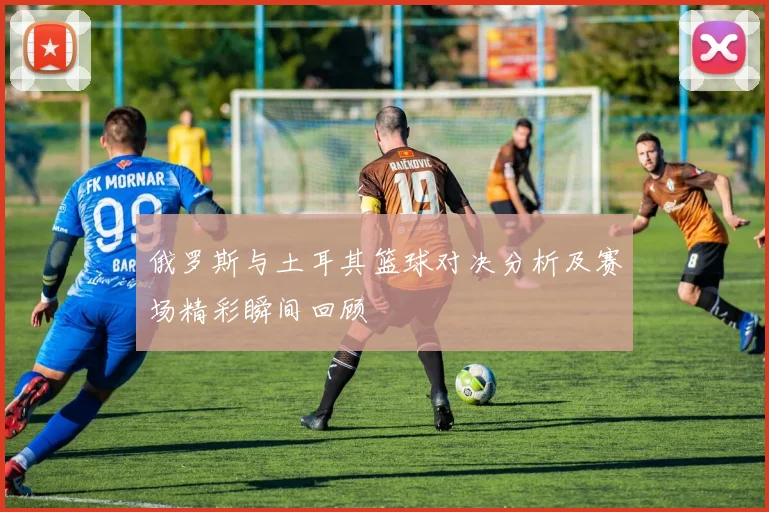 俄罗斯与土耳其篮球对决分析及赛场精彩瞬间回顾