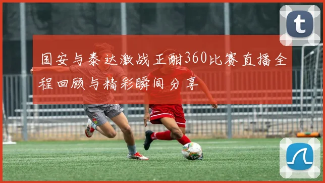 国安与泰达激战正酣360比赛直播全程回顾与精彩瞬间分享