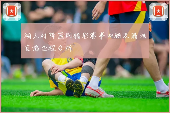 湖人对阵篮网精彩赛事回顾及腾讯直播全程分析