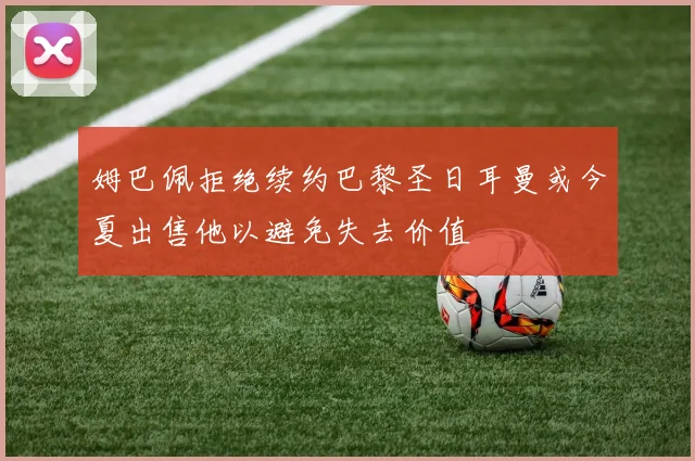 姆巴佩拒绝续约巴黎圣日耳曼或今夏出售他以避免失去价值