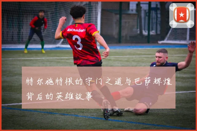 特尔施特根的守门之道与巴萨辉煌背后的英雄故事