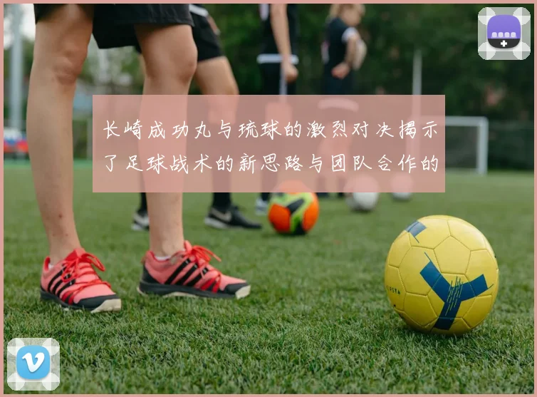 长崎成功丸与琉球的激烈对决揭示了足球战术的新思路与团队合作的重要性