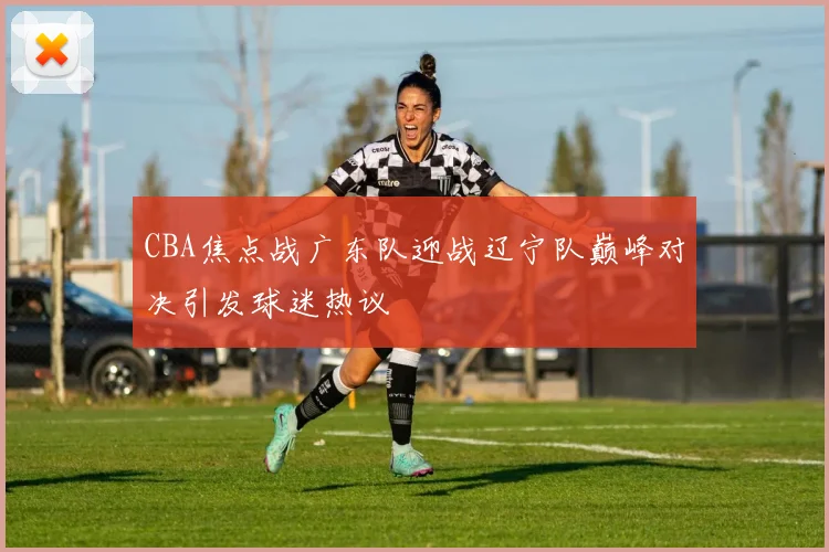 CBA焦点战广东队迎战辽宁队巅峰对决引发球迷热议
