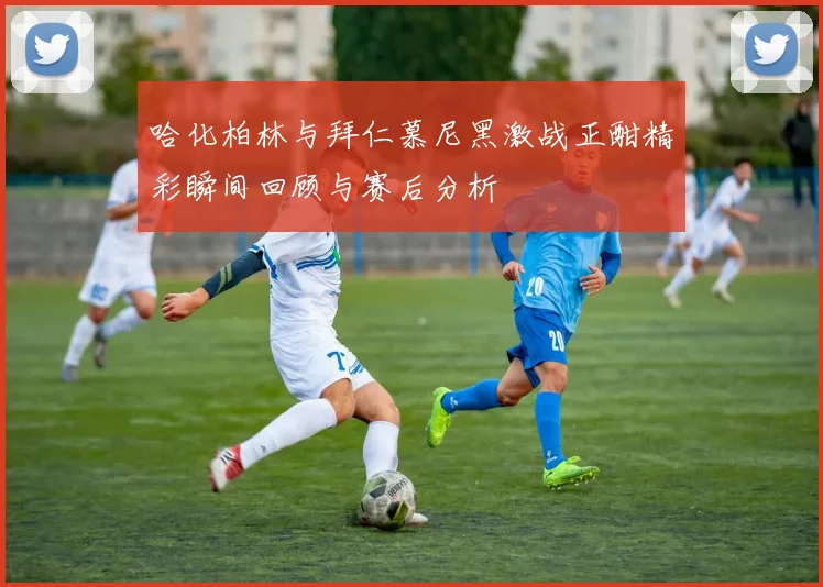 哈化柏林与拜仁慕尼黑激战正酣精彩瞬间回顾与赛后分析