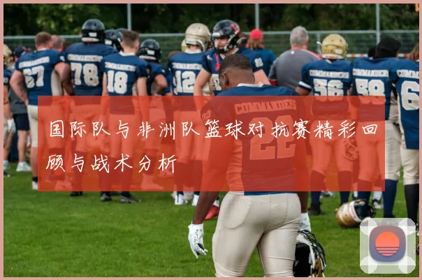 国际队与非洲队篮球对抗赛精彩回顾与战术分析