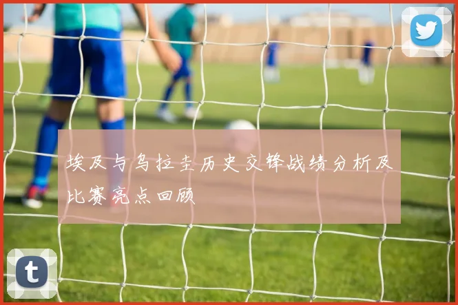 埃及与乌拉圭历史交锋战绩分析及比赛亮点回顾