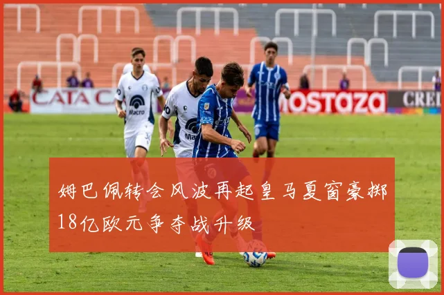 姆巴佩转会风波再起皇马夏窗豪掷18亿欧元争夺战升级