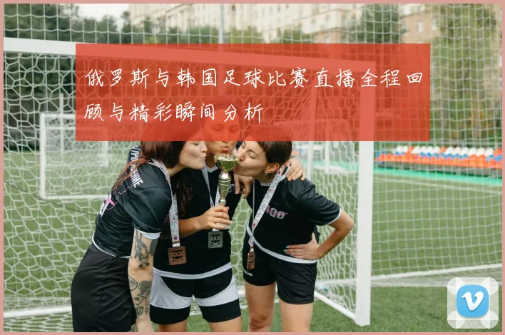 俄罗斯与韩国足球比赛直播全程回顾与精彩瞬间分析