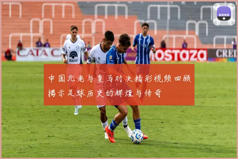 中国元老与皇马对决精彩视频回顾揭示足球历史的辉煌与传奇