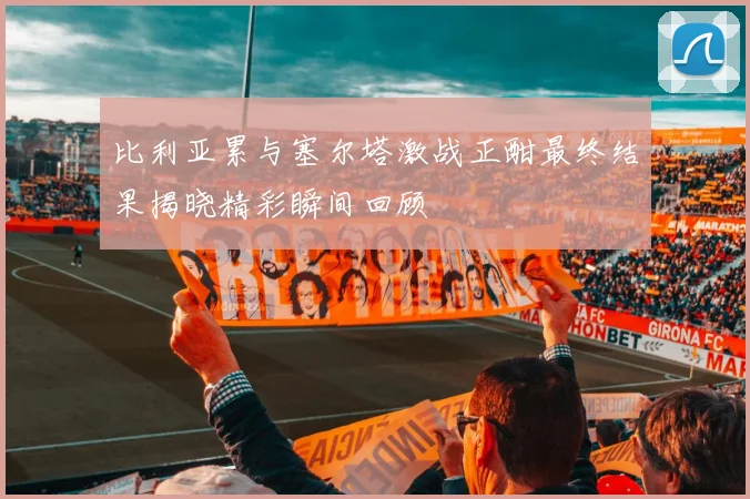 比利亚累与塞尔塔激战正酣最终结果揭晓精彩瞬间回顾