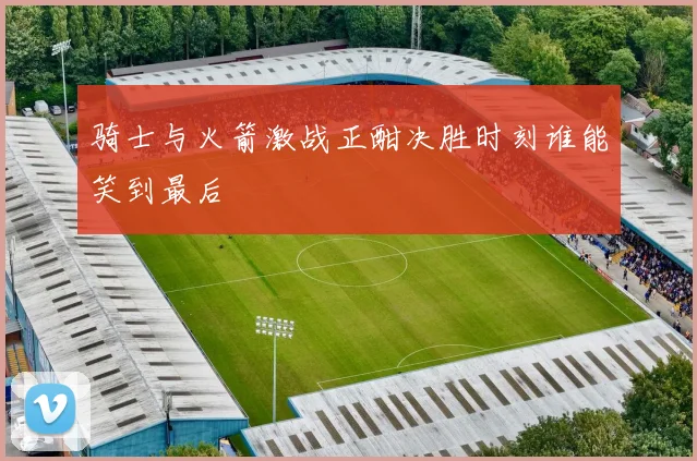 骑士与火箭激战正酣决胜时刻谁能笑到最后