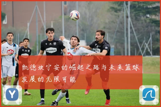凯德坎宁安的崛起之路与未来篮球发展的无限可能