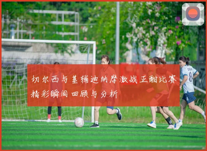 切尔西与基辅迪纳摩激战正酣比赛精彩瞬间回顾与分析