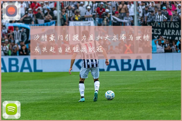 沙特豪门引援力度加大本泽马坎特或共赴吉达征战欧冠