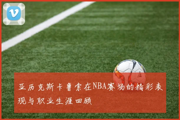 亚历克斯卡鲁索在NBA赛场的精彩表现与职业生涯回顾