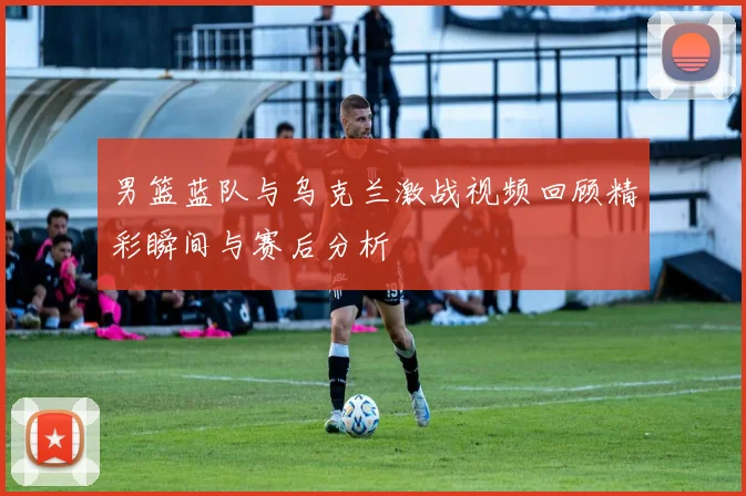男篮蓝队与乌克兰激战视频回顾精彩瞬间与赛后分析