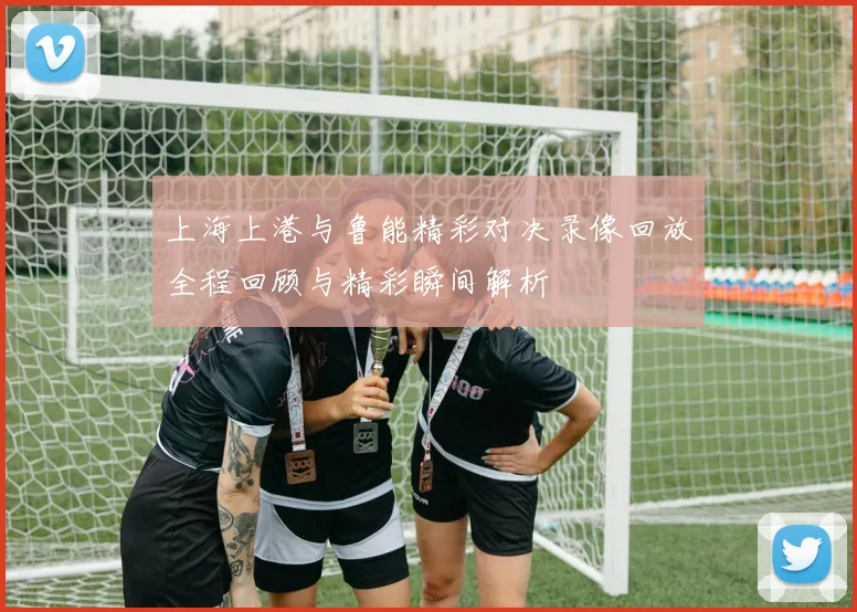 上海上港与鲁能精彩对决录像回放全程回顾与精彩瞬间解析