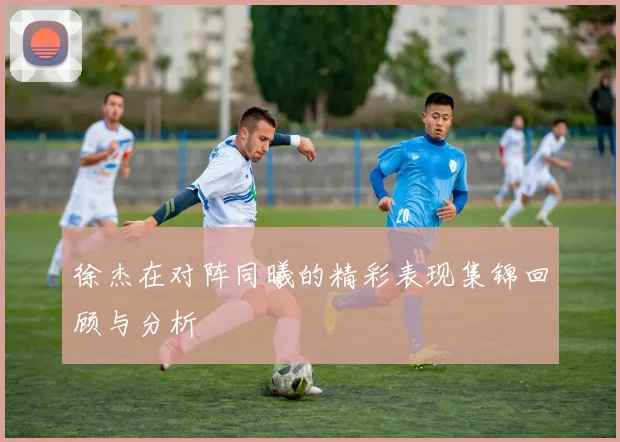 徐杰在对阵同曦的精彩表现集锦回顾与分析