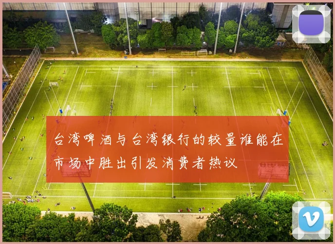 台湾啤酒与台湾银行的较量谁能在市场中胜出引发消费者热议