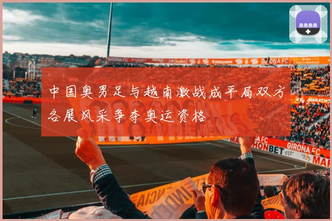 中国奥男足与越南激战成平局双方各展风采争夺奥运资格