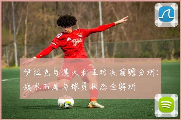 伊拉克与澳大利亚对决前瞻分析：战术布局与球员状态全解析
