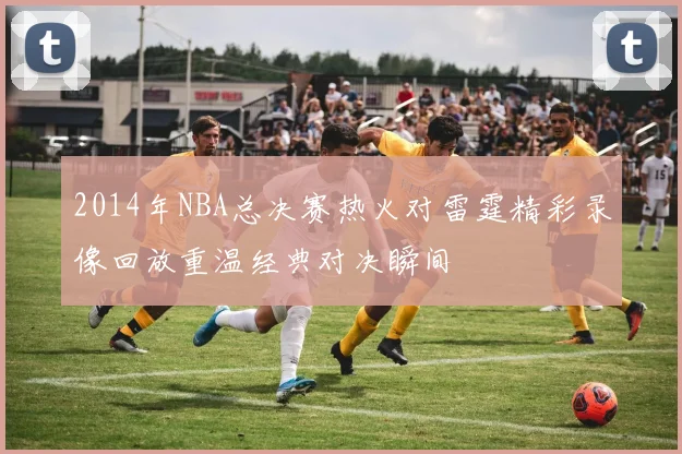 2014年NBA总决赛热火对雷霆精彩录像回放重温经典对决瞬间