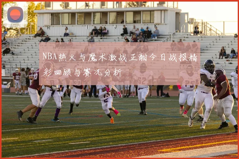 NBA热火与魔术激战正酣今日战报精彩回顾与赛况分析