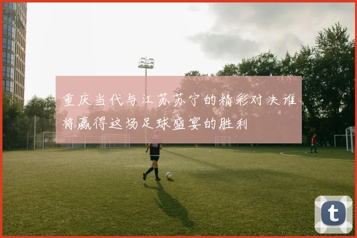 重庆当代与江苏苏宁的精彩对决谁将赢得这场足球盛宴的胜利